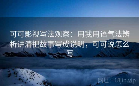 可可影视写法观察：用我用语气法辨析讲清把故事写成说明，可可说怎么写