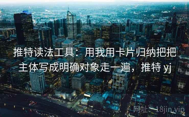 推特读法工具：用我用卡片归纳把把主体写成明确对象走一遍，推特 yj