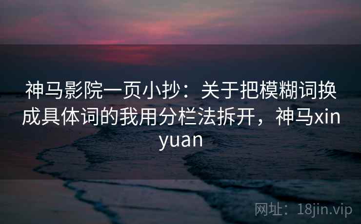 神马影院一页小抄:关于把模糊词换成具体词的我用分栏法拆开,神马xinyuan 神马影院一页小抄:关于把模糊词换成具体词的我用分栏法拆开,神马xinyuan