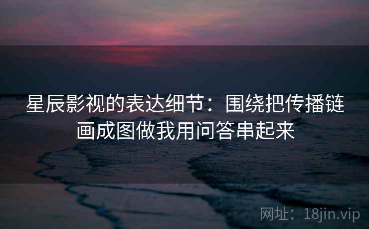 星辰影视的表达细节：围绕把传播链画成图做我用问答串起来