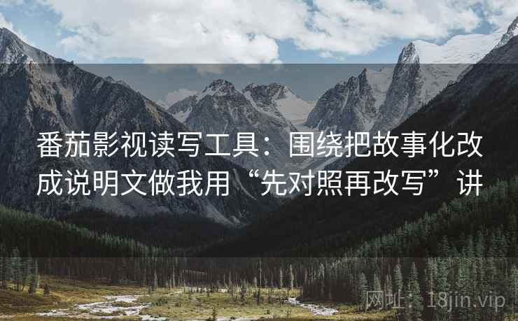 番茄影视读写工具:围绕把故事化改成说明文做我用“先对照再改写”讲 番茄影视读写工具:围绕把故事化改成说明文做我用“先对照再改写”讲