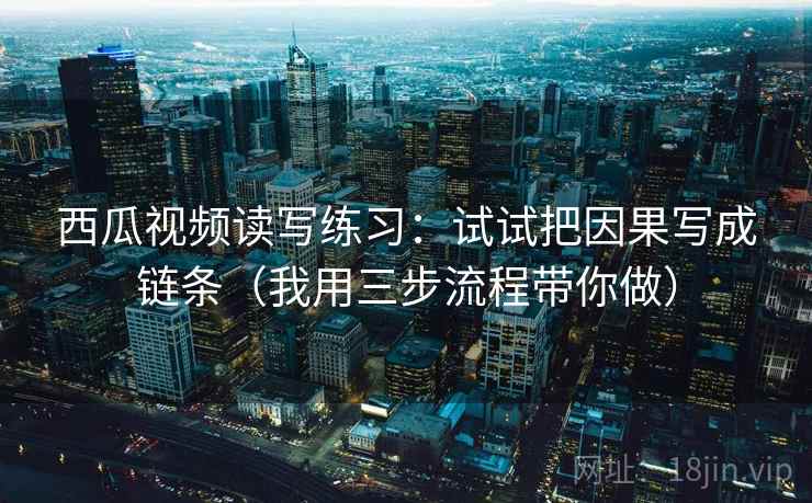 西瓜视频读写练习：试试把因果写成链条（我用三步流程带你做）